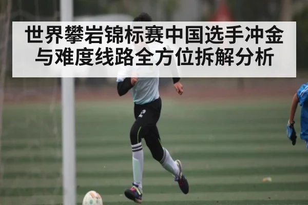 世界攀岩锦标赛中国选手冲金与难度线路全方位拆解分析