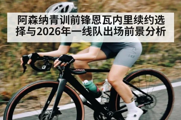阿森纳青训前锋恩瓦内里续约选择与2026年一线队出场前景分析