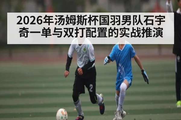 2026年汤姆斯杯国羽男队石宇奇一单与双打配置的实战推演